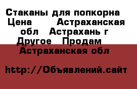 Стаканы для попкорна › Цена ­ 4 - Астраханская обл., Астрахань г. Другое » Продам   . Астраханская обл.